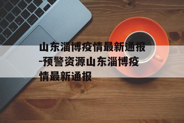 山东淄博疫情最新通报-预警资源山东淄博疫情最新通报